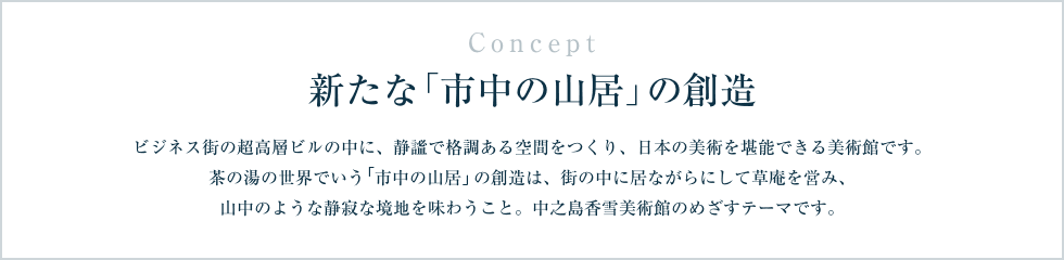 Concept 新たな「市中の山居」の創造 ビジネス街の超高層ビルの中に、静謐で格調ある空間をつくり、日本の美術を堪能できる美術館です。茶の湯の世界でいう「市中の山居」の創造は、街の中に居ながらにして草庵を営み、山中のような静寂な境地を味わうこと。中之島香雪美術館のめざすテーマです。